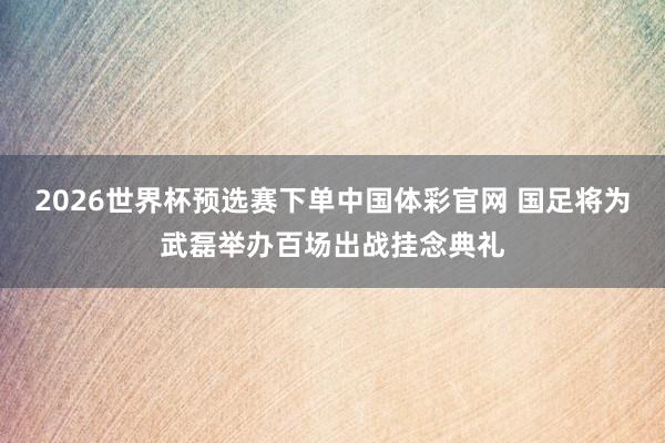 2026世界杯预选赛下单中国体彩官网 国足将为武磊举办百场出战挂念典礼