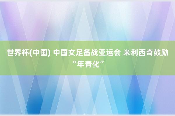 世界杯(中国) 中国女足备战亚运会 米利西奇鼓励“年青化”