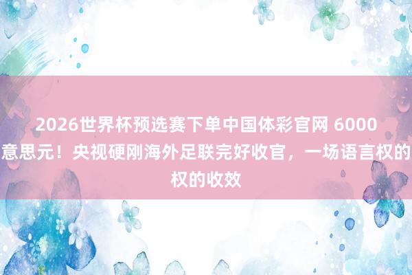 2026世界杯预选赛下单中国体彩官网 6000万好意思元!央视硬刚海外足联完好收官,一场语言权的收效