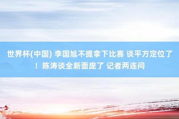 世界杯(中国) 李国旭不提拿下比赛 谈平方定位了！陈涛谈全新面庞了 记者两连问