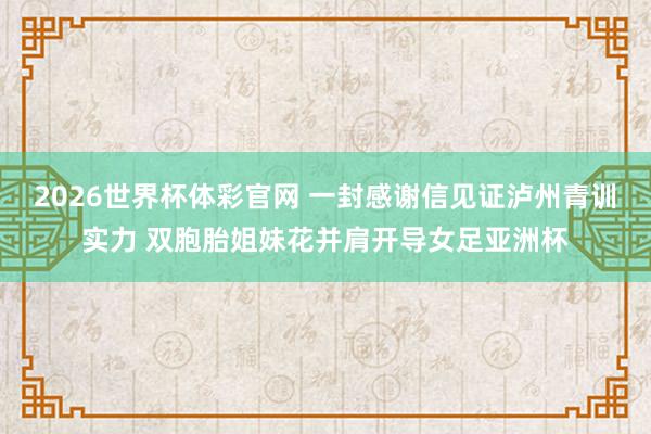 2026世界杯体彩官网 一封感谢信见证泸州青训实力 双胞胎姐妹花并肩开导女足亚洲杯