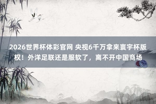 2026世界杯体彩官网 央视6千万拿来寰宇杯版权！外洋足联还是服软了，离不开中国商场