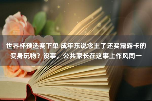 世界杯预选赛下单 成年东说念主了还买露露卡的变身玩物?没事,公共家长在这事上作风同一