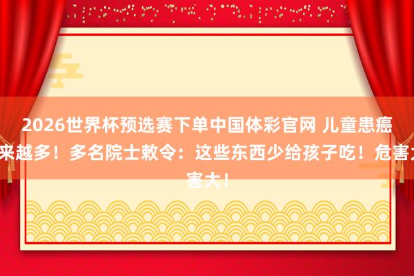2026世界杯预选赛下单中国体彩官网 儿童患癌越来越多!多名院士敕令:这些东西少给孩子吃!危害大!