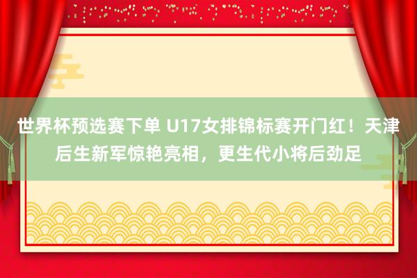 世界杯预选赛下单 U17女排锦标赛开门红!天津后生新军惊艳亮相,更生代小将后劲足