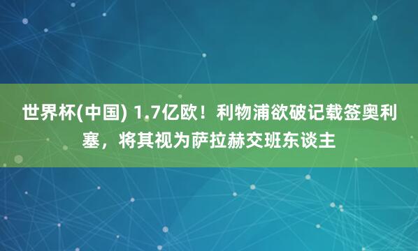 世界杯(中国) 1.7亿欧！利物浦欲破记载签奥利塞，将其视为萨拉赫交班东谈主