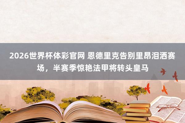 2026世界杯体彩官网 恩德里克告别里昂泪洒赛场,半赛季惊艳法甲将转头皇马