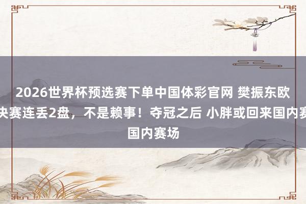 2026世界杯预选赛下单中国体彩官网 樊振东欧冠决赛连丢2盘,不是赖事!夺冠之后 小胖或回来国内赛场