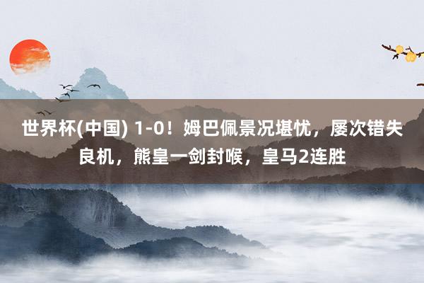 世界杯(中国) 1-0!姆巴佩景况堪忧,屡次错失良机,熊皇一剑封喉,皇马2连胜