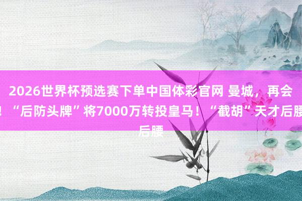 2026世界杯预选赛下单中国体彩官网 曼城，再会！“后防头牌”将7000万转投皇马！“截胡”天才后腰