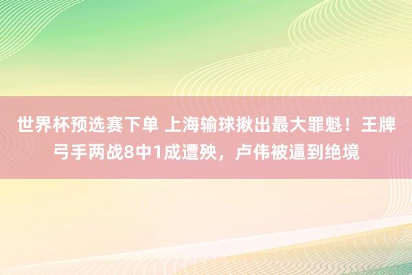 世界杯预选赛下单 上海输球揪出最大罪魁!王牌弓手两战8中1成遭殃,卢伟被逼到绝境