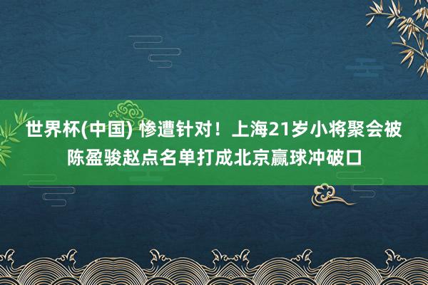 世界杯(中国) 惨遭针对！上海21岁小将聚会被陈盈骏赵点名单打成北京赢球冲破口