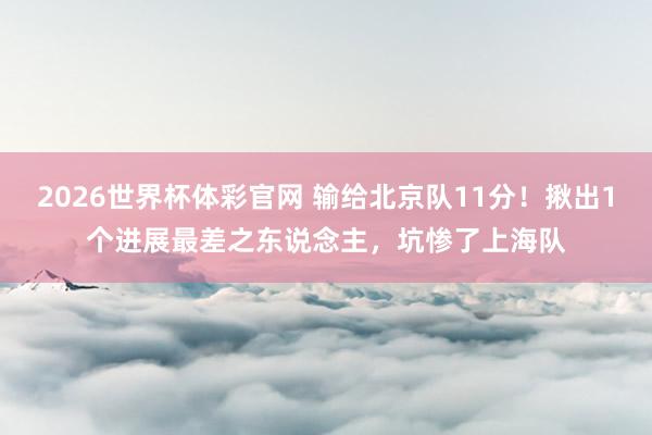 2026世界杯体彩官网 输给北京队11分!揪出1个进展最差之东说念主,坑惨了上海队