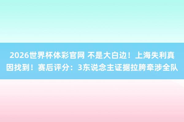 2026世界杯体彩官网 不是大白边!上海失利真因找到!赛后评分:3东说念主证据拉胯牵涉全队