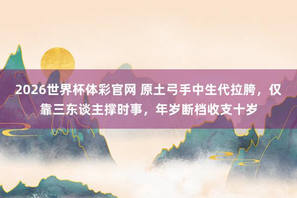 2026世界杯体彩官网 原土弓手中生代拉胯，仅靠三东谈主撑时事，年岁断档收支十岁