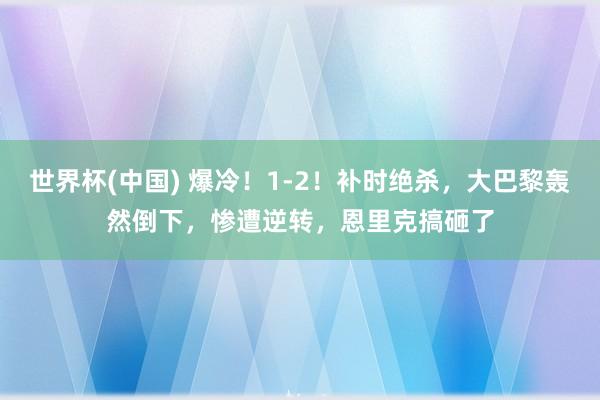 世界杯(中国) 爆冷!1-2!补时绝杀,大巴黎轰然倒下,惨遭逆转,恩里克搞砸了