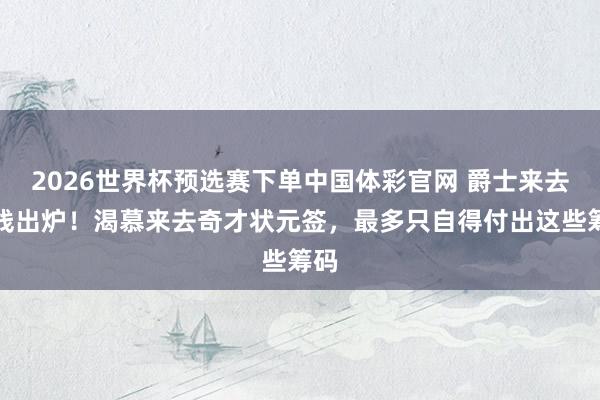 2026世界杯预选赛下单中国体彩官网 爵士来去底线出炉！渴慕来去奇才状元签，最多只自得付出这些筹码