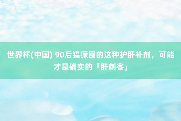 世界杯(中国) 90后猖獗囤的这种护肝补剂,可能才是确实的「肝刺客」