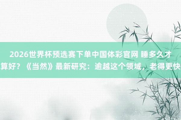 2026世界杯预选赛下单中国体彩官网 睡多久才算好?《当然》最新研究:逾越这个领域,老得更快