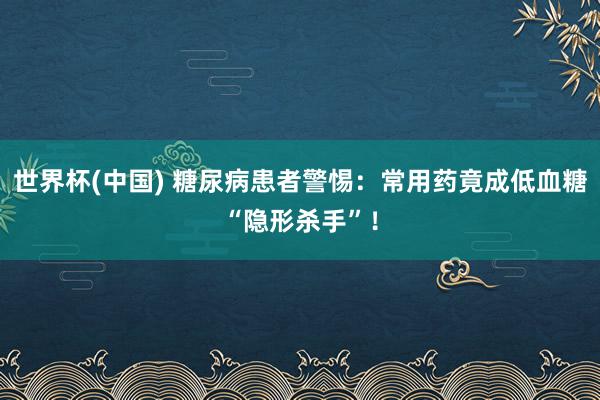 世界杯(中国) 糖尿病患者警惕：常用药竟成低血糖“隐形杀手”！
