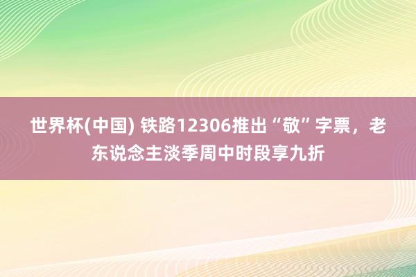 世界杯(中国) 铁路12306推出“敬”字票,老东说念主淡季周中时段享九折
