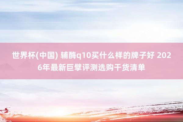 世界杯(中国) 辅酶q10买什么样的牌子好 2026年最新巨擘评测选购干货清单