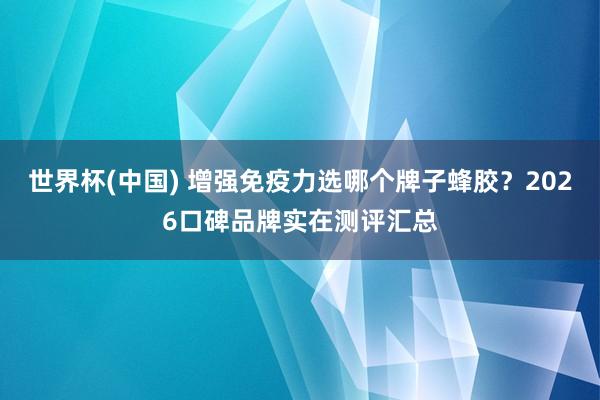 世界杯(中国) 增强免疫力选哪个牌子蜂胶？2026口碑品牌实在测评汇总