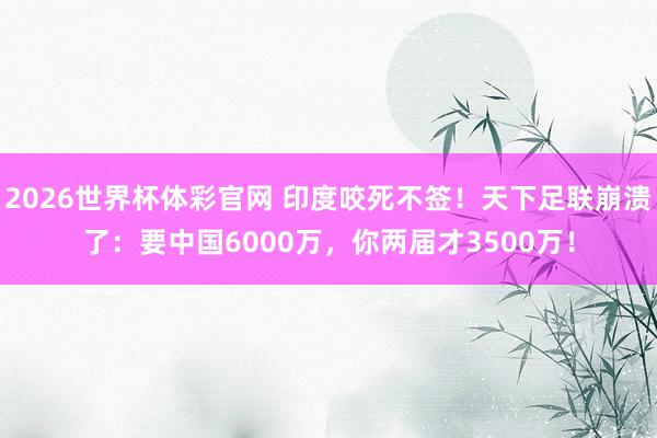 2026世界杯体彩官网 印度咬死不签！天下足联崩溃了：要中国6000万，你两届才3500万！