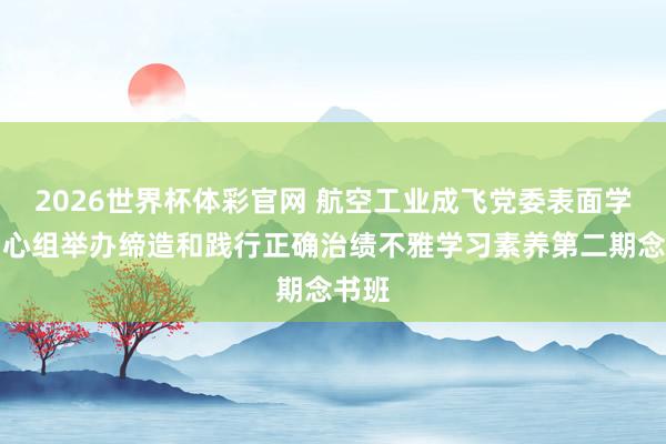 2026世界杯体彩官网 航空工业成飞党委表面学习中心组举办缔造和践行正确治绩不雅学习素养第二期念书班