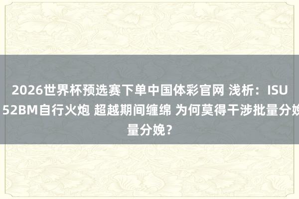 2026世界杯预选赛下单中国体彩官网 浅析:ISU-152BM自行火炮 超越期间缠绵 为何莫得干涉批量分娩?
