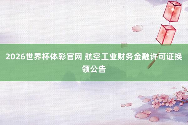 2026世界杯体彩官网 航空工业财务金融许可证换领公告
