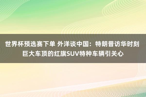 世界杯预选赛下单 外洋谈中国：特朗普访华时刻 巨大车顶的红旗SUV特种车辆引关心