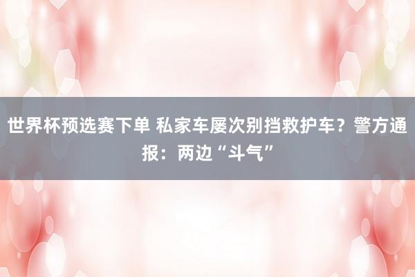 世界杯预选赛下单 私家车屡次别挡救护车?警方通报:两边“斗气”