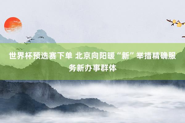 世界杯预选赛下单 北京向阳暖“新”举措精确服务新办事群体