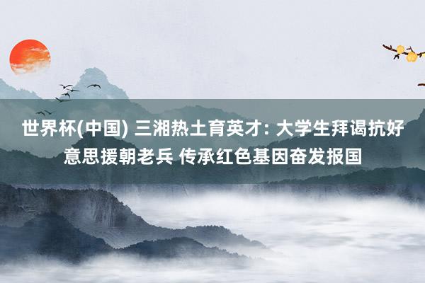 世界杯(中国) 三湘热土育英才: 大学生拜谒抗好意思援朝老兵 传承红色基因奋发报国