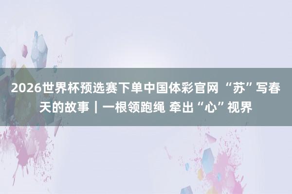 2026世界杯预选赛下单中国体彩官网 “苏”写春天的故事|一根领跑绳 牵出“心”视界