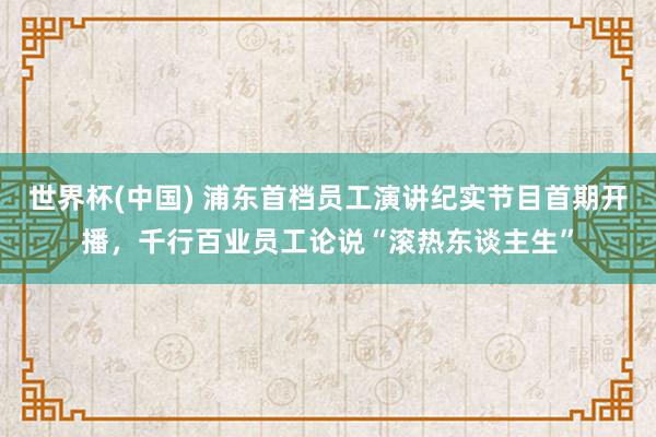 世界杯(中国) 浦东首档员工演讲纪实节目首期开播,千行百业员工论说“滚热东谈主生”