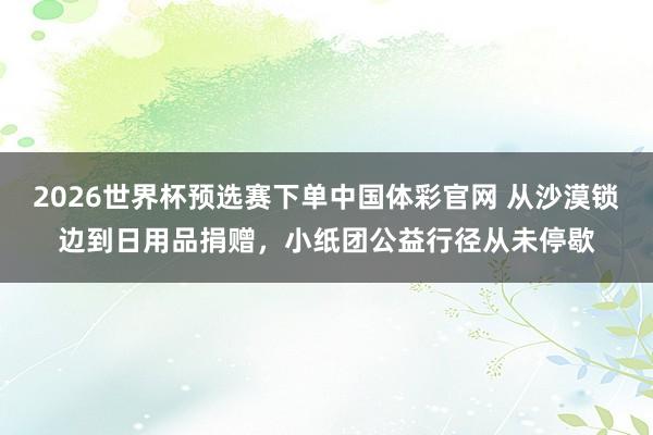 2026世界杯预选赛下单中国体彩官网 从沙漠锁边到日用品捐赠,小纸团公益行径从未停歇