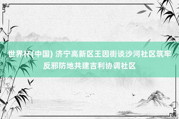 世界杯(中国) 济宁高新区王因街谈沙河社区筑牢反邪防地共建吉利协调社区