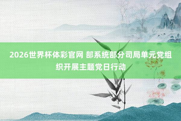 2026世界杯体彩官网 部系统部分司局单元党组织开展主题党日行动