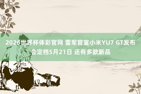 2026世界杯体彩官网 雷军官宣小米YU7 GT发布会定档5月21日 还有多款新品