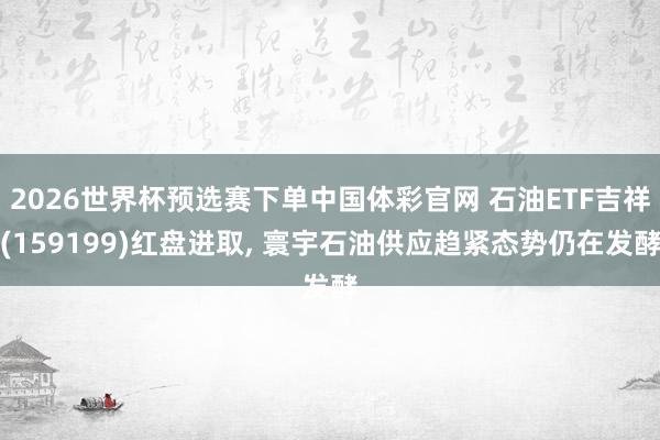 2026世界杯预选赛下单中国体彩官网 石油ETF吉祥(159199)红盘进取, 寰宇石油供应趋紧态势仍在发酵