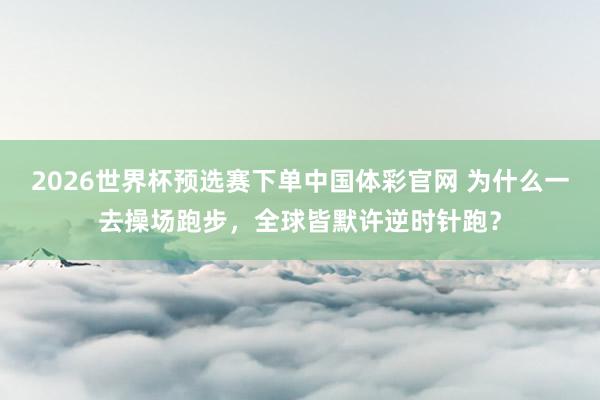2026世界杯预选赛下单中国体彩官网 为什么一去操场跑步，全球皆默许逆时针跑？