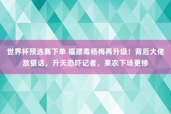 世界杯预选赛下单 福建毒杨梅再升级!背后大佬放狠话,升天恐吓记者,果农下场更惨