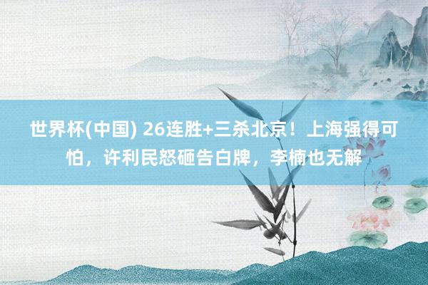 世界杯(中国) 26连胜+三杀北京!上海强得可怕,许利民怒砸告白牌,李楠也无解