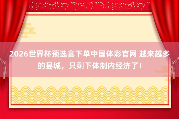 2026世界杯预选赛下单中国体彩官网 越来越多的县城,只剩下体制内经济了!