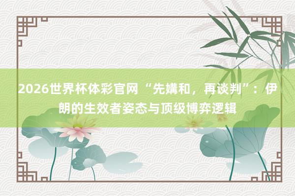 2026世界杯体彩官网 “先媾和,再谈判”:伊朗的生效者姿态与顶级博弈逻辑