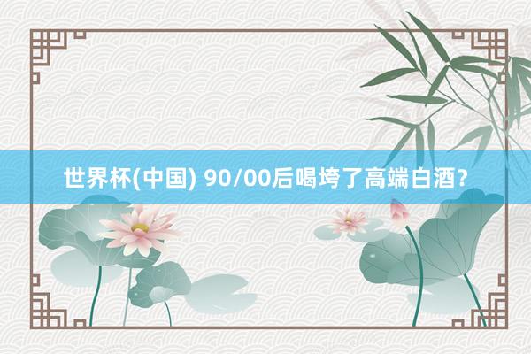 世界杯(中国) 90/00后喝垮了高端白酒？