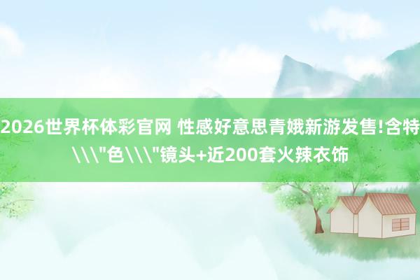 2026世界杯体彩官网 性感好意思青娥新游发售!含特\