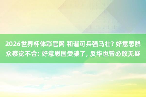 2026世界杯体彩官网 和谐可兵强马壮? 好意思群众察觉不合: 好意思国受骗了, 反华也曾必败无疑